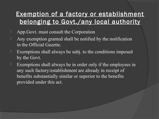 Exemption of a factory or establishment
belonging to Govt./any local authority
 App.Govt. must consult the Corporation
 Any exemption granted shall be notified by the notification
in the Official Gazette.
 Exemptions shall always be subj. to the conditions imposed
by the Govt.
 Exemptions shall always be in order only if the employees in
any such factory/establishment are already in receipt of
benefits substantially similar or superior to the benefits
provided under this act.
 
