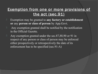 Exemption from one or more provisions of
the act (sec.91)
 Exemption may be granted to any factory or establishment
or any person or class of person by App.Govt.
 Any exemption granted shall be notified by the notification
in the Official Gazette.
 Any exemption granted under the sec.87,88,90 or 91 in
respect of any person or class of person may be enforced
either prospectively or retrospectively the date of its
enforcement has to be specified (sec.91-A)
 