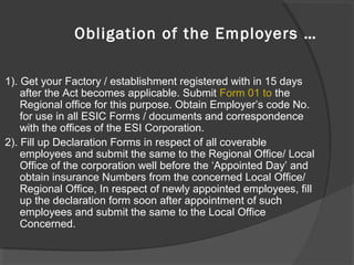 Obligation of the Employers …
1). Get your Factory / establishment registered with in 15 days
after the Act becomes applicable. Submit Form 01 to the
Regional office for this purpose. Obtain Employer’s code No.
for use in all ESIC Forms / documents and correspondence
with the offices of the ESI Corporation.
2). Fill up Declaration Forms in respect of all coverable
employees and submit the same to the Regional Office/ Local
Office of the corporation well before the ‘Appointed Day’ and
obtain insurance Numbers from the concerned Local Office/
Regional Office, In respect of newly appointed employees, fill
up the declaration form soon after appointment of such
employees and submit the same to the Local Office
Concerned.
 