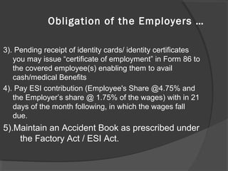 3). Pending receipt of identity cards/ identity certificates
you may issue “certificate of employment” in Form 86 to
the covered employee(s) enabling them to avail
cash/medical Benefits
4). Pay ESI contribution (Employee's Share @4.75% and
the Employer’s share @ 1.75% of the wages) with in 21
days of the month following, in which the wages fall
due.
5).Maintain an Accident Book as prescribed under
the Factory Act / ESI Act.
Obligation of the Employers …
 