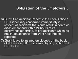6).Submit an Accident Report to the Local Office /
ESI Dispensary concerned immediately in
respect of accidents that could result in death or
disablement and within 24 hours of its
occurrence otherwise. Minor accidents which do
not cause absence from work need not be
reported
7).Grant leave to insured employees on the basis
of sickness certificates issued by any authorized
ESI doctor.
Obligation of the Employers …
 