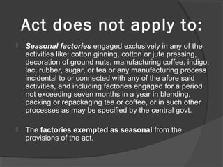 Act does not apply to:
 Seasonal factories engaged exclusively in any of the
activities like: cotton ginning, cotton or jute pressing,
decoration of ground nuts, manufacturing coffee, indigo,
lac, rubber, sugar, or tea or any manufacturing process
incidental to or connected with any of the afore said
activities, and including factories engaged for a period
not exceeding seven months in a year in blending,
packing or repackaging tea or coffee, or in such other
processes as may be specified by the central govt.
 The factories exempted as seasonal from the
provisions of the act.
 