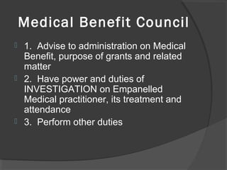 Medical Benefit Council
 1. Advise to administration on Medical
Benefit, purpose of grants and related
matter
 2. Have power and duties of
INVESTIGATION on Empanelled
Medical practitioner, its treatment and
attendance
 3. Perform other duties
 