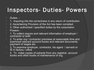 Inspectors- Duties- Powers
 Duties  -
 1.  Inquiring into the correctness in any return of contribution
 2. Ascertaining Provision of the Act has been complied
 3. Other authorized / specified duties by the corporation.
 Powers - 
 1. To collect require and relevant information of employer / 
contractor or both
 2. To enter org / contractor premises at reasonable time and 
examined relevant account books and relevant documents, 
payment of wages etc.
 3. To examine employer, contractor, his agent  / servant or 
IE in factory / office
 4.  To  make copies of extracts from any registrar, account 
books and other books of maintenance of org.
 