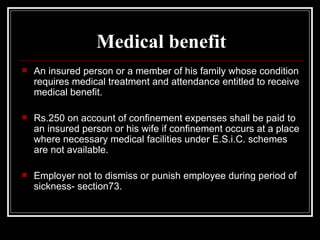 Medical benefit An insured person or a member of his family whose condition requires medical treatment and attendance entitled to receive medical benefit. Rs.250 on account of confinement expenses shall be paid to an insured person or his wife if confinement occurs at a place where necessary medical facilities under E.S.i.C. schemes are not available. Employer not to dismiss or punish employee during period of sickness- section73. 
