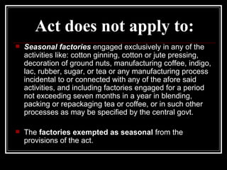 Act does not apply to: Seasonal factories  engaged exclusively in any of the activities like: cotton ginning, cotton or jute pressing, decoration of ground nuts, manufacturing coffee, indigo, lac, rubber, sugar, or tea or any manufacturing process incidental to or connected with any of the afore said activities, and including factories engaged for a period not exceeding seven months in a year in blending, packing or repackaging tea or coffee, or in such other processes as may be specified by the central govt. The  factories exempted as seasonal  from the provisions of the act. 