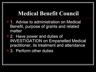 Medical Benefit Council 1.  Advise to administration on Medical Benefit, purpose of grants and related matter 2.  Have power and duties of  INVESTIGATION on Empanelled Medical practitioner, its treatment and attendance 3.  Perform other duties 