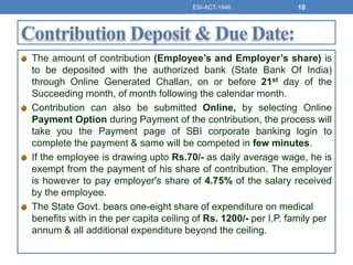 The amount of contribution (Employee’s and Employer’s share) is
to be deposited with the authorized bank (State Bank Of India)
through Online Generated Challan, on or before 21st day of the
Succeeding month, of month following the calendar month.
Contribution can also be submitted Online, by selecting Online
Payment Option during Payment of the contribution, the process will
take you the Payment page of SBI corporate banking login to
complete the payment & same will be competed in few minutes.
If the employee is drawing upto Rs.70/- as daily average wage, he is
exempt from the payment of his share of contribution. The employer
is however to pay employer's share of 4.75% of the salary received
by the employee.
The State Govt. bears one-eight share of expenditure on medical
benefits with in the per capita ceiling of Rs. 1200/- per I.P. family per
annum & all additional expenditure beyond the ceiling.
ESI-ACT-1946 10
 
