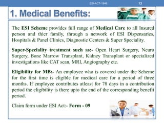 The ESI Scheme provides full range of Medical Care to all Insured
person and thier family, through a network of ESI Dispensaries,
Hospitals & Panel Clinics, Diagnostic Centers & Super Speciality.
Super-Speciality treatment such as:- Open Heart Surgery, Neuro
Surgery, Bone Marrow Transplant, Kidney Transplant or specialized
investigations like CAT scan, MRI, Angiography etc.
Eligibility for MB:- An employee who is covered under the Scheme
for the first time is eligible for medical care for a period of three
months. If employee contributes atleast for 78 days in a contribution
period the eligibility is there upto the end of the corresponding benefit
period.
Claim form under ESI Act:- Form - 09
ESI-ACT-1946 13
 