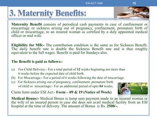 Maternity Benefit consists of periodical cash payments in case of confinement or
miscarriage or sickness arising out of pregnancy, confinement, premature birth of
child or miscarriage, to an insured woman as certified by a duly appointed medical
officer or mid wife.
Eligibility for MB:- The contribution condition is the same as for Sickness Benefit.
The daily benefit rate is double the Sickness Benefit rate and is thus roughly
equivalent to the full wages. Benefit is paid for Sundays also.
The Benefit is paid as follows:-
(a) For Child Delivery:- For a total period of 12 weeks beginning not more than
6 weeks before the expected date of child birth.
(b) For Miscarriage:- For a period of 6 weeks following the date of miscarriage.
(c) For Sickness arising out of pregnancy, confinement, premature birth
of child or miscarriage:- For an additional period of upto 04 weeks.
Claim form under ESI Act:- Form – 09 & 19 (Notice of Work)
Medical Bonus:- Medical Bonus is lump sum payment made to an insured woman or
the wife of an insured person in case she does not avail medical facility from an ESI
hospital at the time of delivery. The amount of Bonus is Rs. 2500/-.
ESI-ACT-1946 15
 
