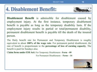 Disablement Benefit is admissible for disablement caused by
employment injury. At the first instance, temporary disablement
benefit is payable as long as the temporary disability lasts. If the
employment injury results in partial or total/permanent disability,
permanent disablement benefit is payable till the death of the insured
person.
The Daily benefit rate for Permanent and Temporary Disablement is roughly
equivalent to about 100% of the wage rate. For permanent partial disablement, the
rate of benefit is proportionate to the percentage of loss of earning capacity. The
benefit is paid for Sundays also.
Claim form under ESI Act: For Temporary Disablement:- Form – 09
For Permanent Disablement:- Form – 14
ESI-ACT-1946 16
 