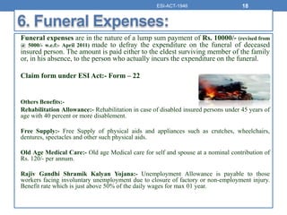 Funeral expenses are in the nature of a lump sum payment of Rs. 10000/- (revised from
@ 5000/- w.e.f:- April 2011) made to defray the expenditure on the funeral of deceased
insured person. The amount is paid either to the eldest surviving member of the family
or, in his absence, to the person who actually incurs the expenditure on the funeral.
Claim form under ESI Act:- Form – 22
Others Benefits:-
Rehabilitation Allowance:- Rehabilitation in case of disabled insured persons under 45 years of
age with 40 percent or more disablement.
Free Supply:- Free Supply of physical aids and appliances such as crutches, wheelchairs,
dentures, spectacles and other such physical aids.
Old Age Medical Care:- Old age Medical care for self and spouse at a nominal contribution of
Rs. 120/- per annum.
Rajiv Gandhi Shramik Kalyan Yojana:- Unemployment Allowance is payable to those
workers facing involuntary unemployment due to closure of factory or non-employment injury.
Benefit rate which is just above 50% of the daily wages for max 01 year.
ESI-ACT-1946 18
 