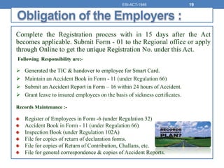 Complete the Registration process with in 15 days after the Act
becomes applicable. Submit Form - 01 to the Regional office or apply
through Online to get the unique Registration No. under this Act.
Following Responsibility are:-
 Generated the TIC & handover to employee for Smart Card.
 Maintain an Accident Book in Form - 11 (under Regulation 66)
 Submit an Accident Report in Form – 16 within 24 hours of Accident.
 Grant leave to insured employees on the basis of sickness certificates.
Records Maintenance :-
Register of Employees in Form -6 (under Regulation 32)
Accident Book in Form - 11 (under Regulation 66)
Inspection Book (under Regulation 102A)
File for copies of return of declaration forms.
File for copies of Return of Contribution, Challans, etc.
File for general correspondence & copies of Accident Reports.
ESI-ACT-1946 19
 
