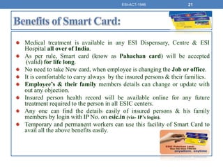 Medical treatment is available in any ESI Dispensary, Centre & ESI
Hospital all over of India.
As per rule, Smart card (know as Pahachan card) will be accepted
(valid) for life long.
No need to take New card, when employee is changing the Job or office.
It is comfortable to carry always by the insured persons & their families.
Employee’s & their family members details can change or update with
out any objection.
Insured person health record will be available online for any future
treatment required to the person in all ESIC centers.
Any one can find the details easily of insured persons & his family
members by login with IP No. on esic.in (via- IP’s login).
Temporary and permanent workers can use this facility of Smart Card to
avail all the above benefits easily.
ESI-ACT-1946 21
 