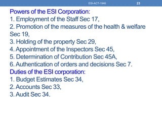 Powers of the ESI Corporation:
1. Employment of the Staff Sec 17,
2. Promotion of the measures of the health & welfare
Sec 19,
3. Holding of the property Sec 29,
4.Appointment of the Inspectors Sec 45,
5. Determination of Contribution Sec 45A,
6.Authentication of orders and decisions Sec 7.
Duties of the ESI corporation:
1. Budget Estimates Sec 34,
2.Accounts Sec 33,
3.Audit Sec 34.
ESI-ACT-1946 23
 
