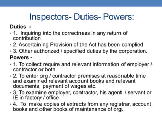 Inspectors- Duties- Powers:
Duties -
• 1. Inquiring into the correctness in any return of
contribution
• 2. Ascertaining Provision of the Act has been complied
• 3. Other authorized / specified duties by the corporation.
Powers -
• 1. To collect require and relevant information of employer /
contractor or both
• 2. To enter org / contractor premises at reasonable time
and examined relevant account books and relevant
documents, payment of wages etc.
• 3. To examine employer, contractor, his agent / servant or
IE in factory / office
• 4. To make copies of extracts from any registrar, account
books and other books of maintenance of org.
 