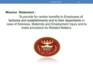 Mission Statement :
To provide for certain benefits to Employees of
factories and establishments and to their dependents in
case of Sickness, Maternity and Employment Injury and to
make provisions for Related Matters.
ESI-ACT-1946 3
 