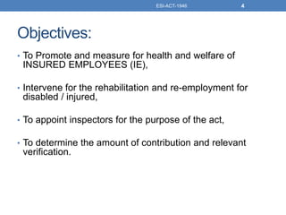 Objectives:
• To Promote and measure for health and welfare of
INSURED EMPLOYEES (IE),
• Intervene for the rehabilitation and re-employment for
disabled / injured,
• To appoint inspectors for the purpose of the act,
• To determine the amount of contribution and relevant
verification.
ESI-ACT-1946 4
 