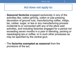 Act does not apply to:
• Seasonal factories engaged exclusively in any of the
activities like: cotton ginning, cotton or jute pressing,
decoration of ground nuts, manufacturing coffee, indigo,
lac, rubber, sugar, or tea or any manufacturing process
incidental to or connected with any of the afore said
activities, and including factories engaged for a period not
exceeding seven months in a year in blending, packing or
repackaging tea or coffee, or in such other processes as
may be specified by the central govt.
• The factories exempted as seasonal from the
provisions of the act.
ESI-ACT-1946 7
 