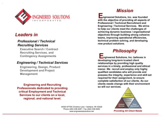 Leaders in  Professional / Technical  Recruiting Services   Engineering / Technical Services   Executive Search / Contract  Recruiting Services, and  Contingency Assignments Engineering, Design, Product  Development and Project  Management W300 N7706 Christine Lane  •  Hartland, WI 53029 Phone (262) 538-4097 • Fax (262) 538-4093 www.engineeredsolutions.net Engineering and Recruiting Professionals dedicated to providing critical Employment and Technical Services to our clients on a local, regional, and national level . Mission ngineered Solutions, Inc. was founded with the objective of providing all aspects of Professional / Technical Recruitment and  Engineering / Technical Services.  We strive to help our clients meet the challenges of achieving dynamic business / organizational objectives through building strong cohesive teams, improving operational efficiencies, technical problem solving, and developing new product solutions. Philosophy ngineered Solutions, Inc. believes in developing long-term trusted client relationships by providing high quality services in a timely, professional and ethical manor. We  recruit and employ only highly qualified candidates who will provide and possess the integrity, experience and skill set required for their assignment, to ensure complete satisfaction of our clients. As our clients needs change with their environment so will our services. E E Executive Searches Contract Services Direct Recruitment Technical Services Providing All Client Needs 