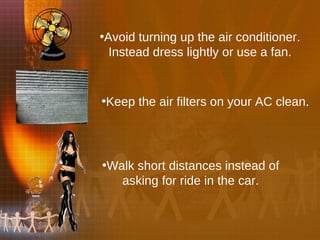 Avoid turning up the air conditioner. Instead dress lightly or use a fan. Keep the air filters on your AC clean. Walk short distances instead of asking for ride in the car. 
