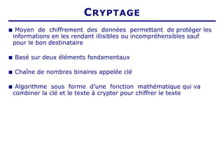 ■ Moyen de chiffrement des données permettant de protéger les
informations en les rendant illisibles ou incompréhensibles sauf
pour le bon destinataire
■ Basé sur deux éléments fondamentaux
■ Chaîne de nombres binaires appelée clé
■ Algorithme sous forme d’une fonction mathématique qui va
combiner la clé et le texte à crypter pour chiffrer le texte
CRYPTAGE
 
