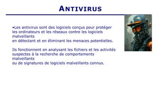 ANTIVIRUS
•Les antivirus sont des logiciels conçus pour protéger
les ordinateurs et les réseaux contre les logiciels
malveillants
en détectant et en éliminant les menaces potentielles.
Ils fonctionnent en analysant les fichiers et les activités
suspectes à la recherche de comportements
malveillants
ou de signatures de logiciels malveillants connus.
 