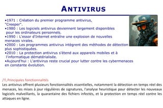 ANTIVIRUS
•1971 : Création du premier programme antivirus,
"Creeper".
•1980 : Les logiciels antivirus deviennent largement disponibles
pour les ordinateurs personnels.
•1990 : L'essor d'Internet entraîne une explosion de nouvelles
menaces virales.
•2000 : Les programmes antivirus intègrent des méthodes de détection
plus sophistiquées.
•2010 : La protection antivirus s'étend aux appareils mobiles et à
l'informatique dématérialisée.
•Aujourd'hui : L'antivirus reste crucial pour lutter contre les cybermenaces
en constante évolution.
/! Principales fonctionnalités
Les antivirus offrent plusieurs fonctionnalités essentielles, notamment la détection en temps réel des
menaces, les mises à jour régulières de signatures, l'analyse heuristique pour détecter les nouveaux
logiciels malveillants, la quarantaine des fichiers infectés, et la protection en temps réel contre les
attaques en ligne.
 