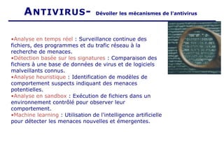 ANTIVIRUS- Dévoiler les mécanismes de l'antivirus
•Analyse en temps réel : Surveillance continue des
fichiers, des programmes et du trafic réseau à la
recherche de menaces.
•Détection basée sur les signatures : Comparaison des
fichiers à une base de données de virus et de logiciels
malveillants connus.
•Analyse heuristique : Identification de modèles de
comportement suspects indiquant des menaces
potentielles.
•Analyse en sandbox : Exécution de fichiers dans un
environnement contrôlé pour observer leur
comportement.
•Machine learning : Utilisation de l'intelligence artificielle
pour détecter les menaces nouvelles et émergentes.
 