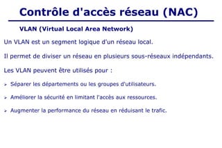 VLAN (Virtual Local Area Network)
Contrôle d'accès réseau (NAC)
Un VLAN est un segment logique d'un réseau local.
Il permet de diviser un réseau en plusieurs sous-réseaux indépendants.
Les VLAN peuvent être utilisés pour :
➢ Séparer les départements ou les groupes d'utilisateurs.
➢ Améliorer la sécurité en limitant l'accès aux ressources.
➢ Augmenter la performance du réseau en réduisant le trafic.
 