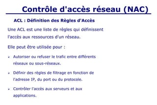 Contrôle d'accès réseau (NAC)
Une ACL est une liste de règles qui définissent
l'accès aux ressources d'un réseau.
Elle peut être utilisée pour :
➢ Autoriser ou refuser le trafic entre différents
réseaux ou sous-réseaux.
➢ Définir des règles de filtrage en fonction de
l'adresse IP, du port ou du protocole.
➢ Contrôler l'accès aux serveurs et aux
applications.
ACL : Définition des Règles d'Accès
 
