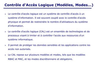 Contrôle d'Accès Logique (Modèles, Modes...)
➢ Le contrôle d'accès logique est un système de contrôle d'accès à un
système d'information. Il est souvent couplé avec le contrôle d’accès
physique et permet de restreindre le nombre d’utilisateurs du système
d’information.
➢ Le contrôle d'accès logique (CAL) est un ensemble de technologies et de
processus visant à limiter et à contrôler l'accès aux ressources d'un
système informatique.
➢ Il permet de protéger les données sensibles et les applications contre les
accès non autorisés.
➢ Le CAL repose sur plusieurs modèles et modes, tels que les modèles
RBAC et MAC, et les modes discrétionnaire et obligatoire.
 