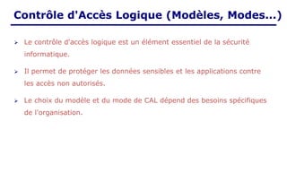 Contrôle d'Accès Logique (Modèles, Modes...)
➢ Le contrôle d'accès logique est un élément essentiel de la sécurité
informatique.
➢ Il permet de protéger les données sensibles et les applications contre
les accès non autorisés.
➢ Le choix du modèle et du mode de CAL dépend des besoins spécifiques
de l'organisation.
 