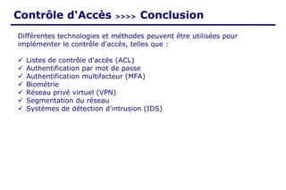 Contrôle d'Accès >>>> Conclusion
Différentes technologies et méthodes peuvent être utilisées pour
implémenter le contrôle d'accès, telles que :
✓ Listes de contrôle d'accès (ACL)
✓ Authentification par mot de passe
✓ Authentification multifacteur (MFA)
✓ Biométrie
✓ Réseau privé virtuel (VPN)
✓ Segmentation du réseau
✓ Systèmes de détection d'intrusion (IDS)
 