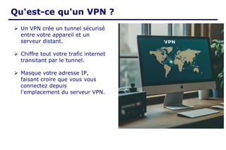 Qu'est-ce qu'un VPN ?
➢ Un VPN crée un tunnel sécurisé
entre votre appareil et un
serveur distant.
➢ Chiffre tout votre trafic internet
transitant par le tunnel.
➢ Masque votre adresse IP,
faisant croire que vous vous
connectez depuis
l'emplacement du serveur VPN.
 