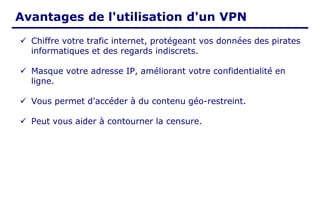 Avantages de l'utilisation d'un VPN
✓ Chiffre votre trafic internet, protégeant vos données des pirates
informatiques et des regards indiscrets.
✓ Masque votre adresse IP, améliorant votre confidentialité en
ligne.
✓ Vous permet d'accéder à du contenu géo-restreint.
✓ Peut vous aider à contourner la censure.
 
