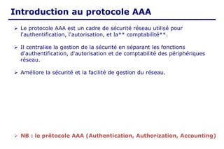 Introduction au protocole AAA
➢ Le protocole AAA est un cadre de sécurité réseau utilisé pour
l'authentification, l'autorisation, et la** comptabilité**.
➢ Il centralise la gestion de la sécurité en séparant les fonctions
d'authentification, d'autorisation et de comptabilité des périphériques
réseau.
➢ Améliore la sécurité et la facilité de gestion du réseau.
➢ NB : le prôtocole AAA (Authentication, Authorization, Accounting)
 