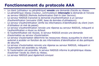 Fonctionnement du protocole AAA
• Le client (utilisateur ou périphérique) envoie une demande d'accès au réseau.
• Le périphérique réseau (routeur, commutateur) intercepte la demande et l'envoie
au serveur RADIUS (Remote Authentication Dial-In User Service).
• Le serveur RADIUS transmet la demande d'authentification à un serveur
d'authentification (annuaire LDAP, base de données d'utilisateurs).
• Le serveur d'authentification vérifie les informations d'identification du client (nom
d'utilisateur et mot de passe).
• Le serveur d'authentification renvoie une réponse au serveur RADIUS, indiquant si
l'authentification a réussi ou échoué.
• Si l'authentification est réussie, le serveur RADIUS envoie une demande
d'autorisation au serveur d'autorisation.
• Le serveur d'autorisation détermine les ressources réseau auxquelles le client est
autorisé à accéder en fonction de ses informations d'identification et des politiques
de sécurité.
• Le serveur d'autorisation renvoie une réponse au serveur RADIUS, indiquant si
l'autorisation est accordée ou refusée.
• Si l'autorisation est accordée, le serveur RADIUS informe le périphérique réseau
d'autoriser l'accès du client au réseau.
• Le serveur RADIUS peut également envoyer
 