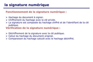 la signature numérique
Fonctionnement de la signature numérique :
➢ Hachage du document à signer.
➢ Chiffrement du hachage avec la clé privée.
➢ La signature est composée du hachage chiffré et de l'identifiant de la clé
publique.
Vérification de la signature numérique :
➢ Déchiffrement de la signature avec la clé publique.
➢ Calcul du hachage du document original.
➢ Comparaison du hachage calculé avec le hachage déchiffré.
 