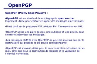 OpenPGP
OpenPGP (Pretty Good Privacy) :
•OpenPGP est un standard de cryptographie open source
largement utilisé pour chiffrer et signer des messages électroniques.
•Il est basé sur le protocole PGP créé par Phil Zimmermann en 1991.
•OpenPGP utilise une paire de clés, une publique et une privée, pour
chiffrer et décrypter les messages.
•Les messages chiffrés avec OpenPGP ne peuvent être lus que par le
destinataire qui possède la clé privée correspondante.
•OpenPGP est souvent utilisé pour la communication sécurisée par e-
mail, ainsi que pour la distribution de logiciels et la validation de
l'identité numérique.
 