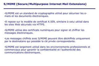 S/MIME (Secure/Multipurpose Internet Mail Extensions)
•S/MIME est un standard de cryptographie utilisé pour sécuriser les e-
mails et les documents électroniques.
•Il repose sur le modèle de certificat X.509, similaire à celui utilisé dans
les sites Web sécurisés via HTTPS.
•S/MIME utilise des certificats numériques pour signer et chiffrer les
messages électroniques.
•Les messages chiffrés avec S/MIME peuvent être déchiffrés uniquement
par le destinataire qui possède la clé privée correspondante.
•S/MIME est largement utilisé dans les environnements professionnels et
commerciaux pour garantir la confidentialité et l'authenticité des
communications électroniques.
 