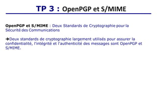 TP 3 : OpenPGP et S/MIME
OpenPGP et S/MIME : Deux Standards de Cryptographie pour la
Sécurité des Communications
➔Deux standards de cryptographie largement utilisés pour assurer la
confidentialité, l'intégrité et l'authenticité des messages sont OpenPGP et
S/MIME.
 