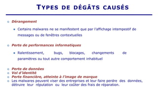 TYPES DE DÉGÂTS CAUSÉS
 Dérangement
⚫ Certains malwares ne se manifestent que par l’affichage intempestif de
messages ou de fenêtres contextuelles
 Perte de performances informatiques
⚫ Ralentissement, bugs, blocages, changements de
paramètres ou tout autre comportement inhabituel
 Perte de données
 Vol d’identité
 Perte financière, atteinte à l’image de marque
 Les malwares peuvent viser des entreprises et leur faire perdre des données,
détruire leur réputation ou leur coûter des frais de réparation.
 