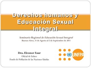 Dra. Eleonor Faur
Oficial de Enlace
Fondo de Población de las Naciones Unidas
Derechos humanos yDerechos humanos y
Educación SexualEducación Sexual
IntegralIntegral
Seminario Regional de Educación Sexual Integral
Buenos Aires, 31 de Agosto al 2 de Septiembre de 2011
 