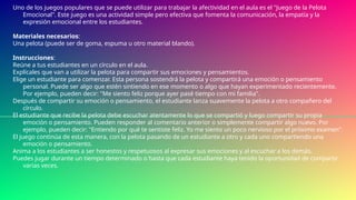 Uno de los juegos populares que se puede utilizar para trabajar la afectividad en el aula es el "Juego de la Pelota
Emocional". Este juego es una actividad simple pero efectiva que fomenta la comunicación, la empatía y la
expresión emocional entre los estudiantes.
Materiales necesarios:
Una pelota (puede ser de goma, espuma u otro material blando).
Instrucciones:
Reúne a tus estudiantes en un círculo en el aula.
Explícales que van a utilizar la pelota para compartir sus emociones y pensamientos.
Elige un estudiante para comenzar. Esta persona sostendrá la pelota y compartirá una emoción o pensamiento
personal. Puede ser algo que estén sintiendo en ese momento o algo que hayan experimentado recientemente.
Por ejemplo, pueden decir: "Me siento feliz porque ayer pasé tiempo con mi familia".
Después de compartir su emoción o pensamiento, el estudiante lanza suavemente la pelota a otro compañero del
círculo.
El estudiante que recibe la pelota debe escuchar atentamente lo que se compartió y luego compartir su propia
emoción o pensamiento. Pueden responder al comentario anterior o simplemente compartir algo nuevo. Por
ejemplo, pueden decir: "Entiendo por qué te sentiste feliz. Yo me siento un poco nervioso por el próximo examen".
El juego continúa de esta manera, con la pelota pasando de un estudiante a otro y cada uno compartiendo una
emoción o pensamiento.
Anima a los estudiantes a ser honestos y respetuosos al expresar sus emociones y al escuchar a los demás.
Puedes jugar durante un tiempo determinado o hasta que cada estudiante haya tenido la oportunidad de compartir
varias veces.
 