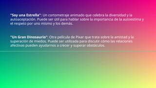"Soy una Estrella": Un cortometraje animado que celebra la diversidad y la
autoaceptación. Puede ser útil para hablar sobre la importancia de la autoestima y
el respeto por uno mismo y los demás.
"Un Gran Dinosaurio": Otra película de Pixar que trata sobre la amistad y la
superación de miedos. Puede ser utilizada para discutir cómo las relaciones
afectivas pueden ayudarnos a crecer y superar obstáculos.
 