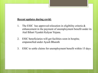 Recent updates during covid:
1. The ESIC has approved relaxation in eligibility criteria &
enhancement in the payment of unemployment benefit under its
Atal Bihari Vyankti Kalyan Yojana.
2. ESIC beneficiaries will get facilities soon in hospita;
empannelled under Ayush Bharath
3. ESIC to settle claims for unemployment benefit within 15 days .
 