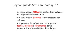 • As economias de TODAS as nações desenvolvidas
são dependentes de software
• Cada vez mais os sistemas são controlados por
software
• A engenharia de software se preocupa com
teorias, métodos e ferramentas para o
desenvolvimento profissional de software
Engenharia de Software para quê?