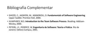 Bibliografia Complementar
• GHEZZI, C., JAZAYERI, M., MANDRIOLI, D. Fundamentals of Software Engineering.
Upper Saddle: Prentice Hall, 2000.
• HUMPHREY, W.S. Introduction to the Team Software Process. Reading: Addison-
Wesley, 2000.
• PETERS, J.F., PEDRYCZ, W. Engenharia de Software: Teoria e Prática. Rio de
Janeiro: Editora Campus, 2001.
Apresentação da Disciplina – Profa. Ana Claudia Rossi