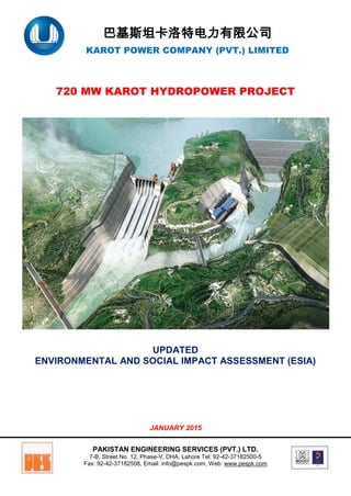 巴基斯坦卡洛特电力有限公司
KAROT POWER COMPANY (PVT.) LIMITED
720 MW KAROT HYDROPOWER PROJECT
UPDATED
ENVIRONMENTAL AND SOCIAL IMPACT ASSESSMENT (ESIA)
JANUARY 2015
PAKISTAN ENGINEERING SERVICES (PVT.) LTD.
7-B, Street No. 12, Phase-V, DHA, Lahore Tel: 92-42-37182500-5
Fax: 92-42-37182508, Email: info@pespk.com, Web: www.pespk.com
 